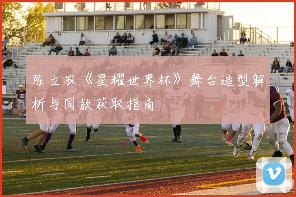 陈立农《星耀世界杯》舞台造型解析与同款获取指南